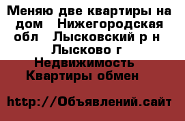 Меняю две квартиры на дом - Нижегородская обл., Лысковский р-н, Лысково г. Недвижимость » Квартиры обмен   